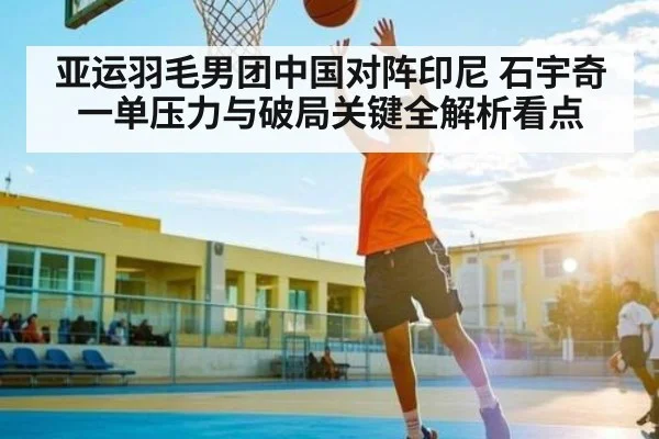 亚运羽毛男团中国对阵印尼 石宇奇一单压力与破局关键全解析看点